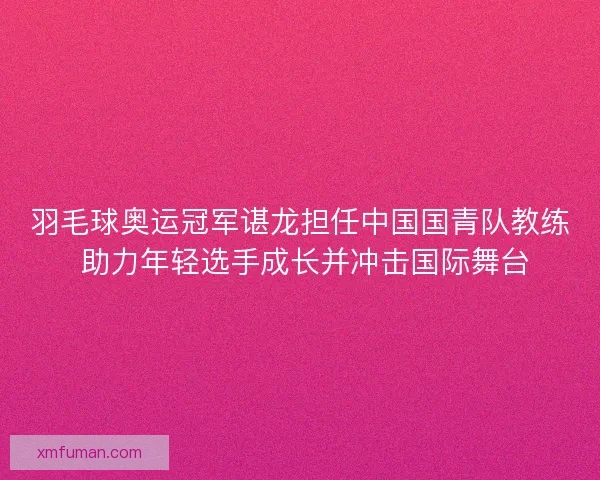 羽毛球奥运冠军谌龙担任中国国青队教练 助力年轻选手成长并冲击国际舞台