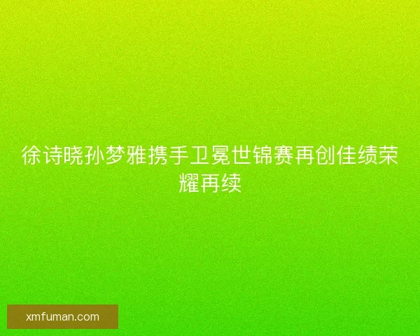 徐诗晓孙梦雅携手卫冕世锦赛再创佳绩荣耀再续