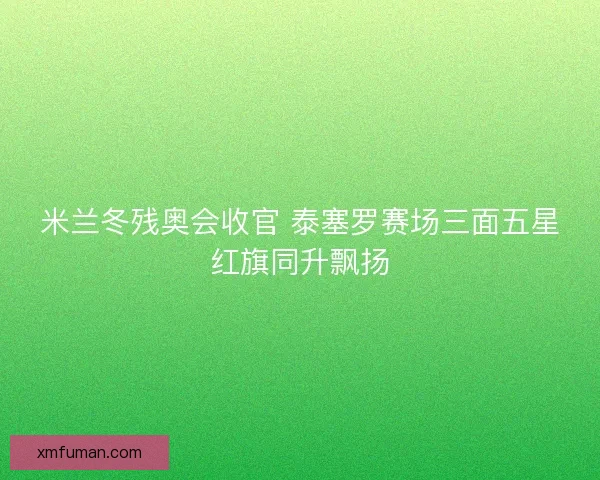 米兰冬残奥会收官 泰塞罗赛场三面五星红旗同升飘扬