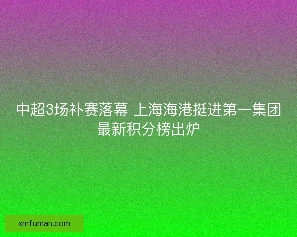 中超3场补赛落幕 上海海港挺进第一集团最新积分榜出炉