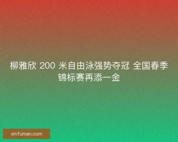 柳雅欣 200 米自由泳强势夺冠 全国春季锦标赛再添一金