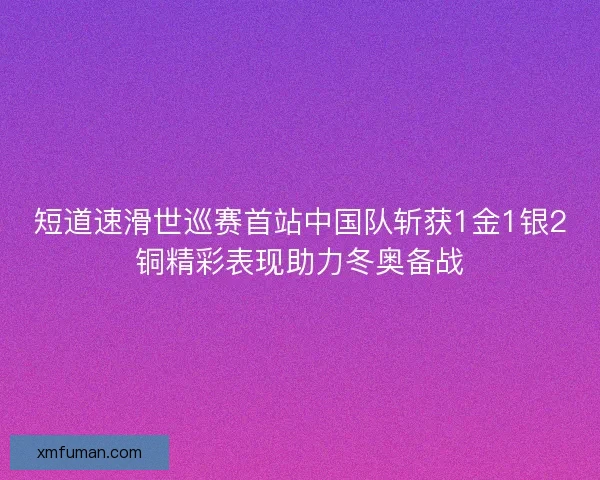 短道速滑世巡赛首站中国队斩获1金1银2铜精彩表现助力冬奥备战