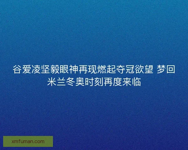 谷爱凌坚毅眼神再现燃起夺冠欲望 梦回米兰冬奥时刻再度来临