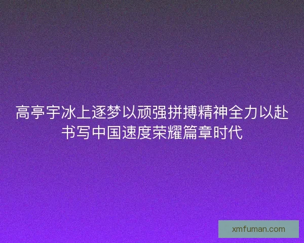 高亭宇冰上逐梦以顽强拼搏精神全力以赴书写中国速度荣耀篇章时代
