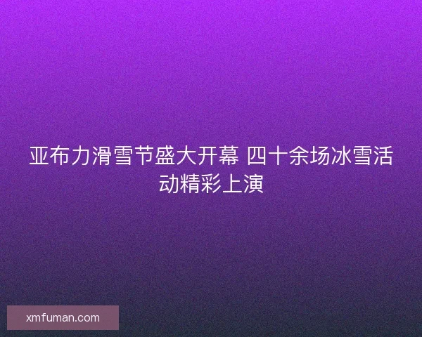 亚布力滑雪节盛大开幕 四十余场冰雪活动精彩上演